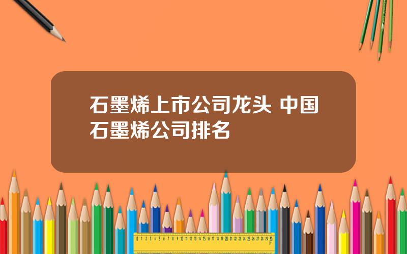 石墨烯上市公司龙头 中国石墨烯公司排名